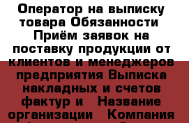 Оператор на выписку товара Обязанности: Приём заявок на поставку продукции от клиентов и менеджеров предприятия.Выписка накладных и счетов-фактур и › Название организации ­ Компания-работодатель › Отрасль предприятия ­ Другое › Минимальный оклад ­ 18 000 - Все города Работа » Вакансии   . Московская обл.,Щербинка г.